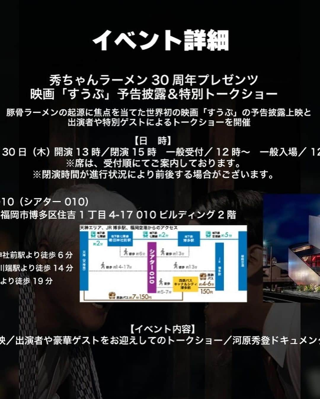 河原秀登さんのインスタグラム写真 - (河原秀登Instagram)「秀ちゃんラーメン30周年Presents 映画『すうぷ』予告編披露＆特別トークショー  【日 時】 　令和５年11月30日（木曜日） 　一般入場12：30 （入場受付12：00） 　開演13：00／閉演15：00 ※閉演時間が進行状況により前後する場合が 　ございますのでその点ご了承くださいませ。 ※席は、受付順にてご案内致します。   【会　場】 　010 THEATER　会場HP 　福岡県福岡市博多区住吉１丁目４−１７ 010 BUILDING ２F 【主　催】 　DandH（博多だるま／秀ちゃんラーメン運営）公式サイト 【後 　援】 　THEATER ROOM／Zero-Ten／福岡フィルムコミッション 【定　 員】 　70席 【出　演】 　髙橋佳成 向野章太郎 青木美沙都 しゃかりき光 陣内孝則他 　特別出演：深町 健二郎、DandH代表 河原秀登、松隈ケンタ 【イベント内容】 　・映画『すうぷ』予告編の試写 　・出演者や豪華ゲストをお迎えしてのトークショー 　・映画「すうぷ」グッズ抽選会  【参加者特典】 映画『すうぷ』限定ステッカー、博多だるまラーメン（1食入）」11月10日 19時50分 - hidechan1223