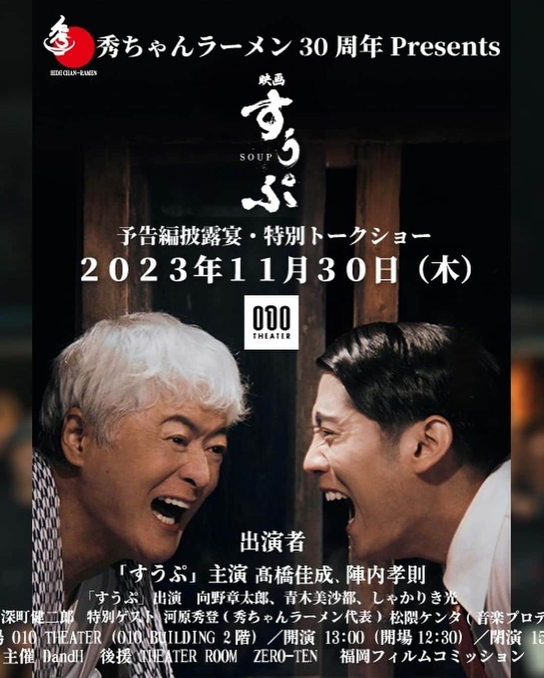 河原秀登のインスタグラム：「秀ちゃんラーメン30周年Presents 映画『すうぷ』予告編披露＆特別トークショー  【日 時】 　令和５年11月30日（木曜日） 　一般入場12：30 （入場受付12：00） 　開演13：00／閉演15：00 ※閉演時間が進行状況により前後する場合が 　ございますのでその点ご了承くださいませ。 ※席は、受付順にてご案内致します。   【会　場】 　010 THEATER　会場HP 　福岡県福岡市博多区住吉１丁目４−１７ 010 BUILDING ２F 【主　催】 　DandH（博多だるま／秀ちゃんラーメン運営）公式サイト 【後 　援】 　THEATER ROOM／Zero-Ten／福岡フィルムコミッション 【定　 員】 　70席 【出　演】 　髙橋佳成 向野章太郎 青木美沙都 しゃかりき光 陣内孝則他 　特別出演：深町 健二郎、DandH代表 河原秀登、松隈ケンタ 【イベント内容】 　・映画『すうぷ』予告編の試写 　・出演者や豪華ゲストをお迎えしてのトークショー 　・映画「すうぷ」グッズ抽選会  【参加者特典】 映画『すうぷ』限定ステッカー、博多だるまラーメン（1食入）」