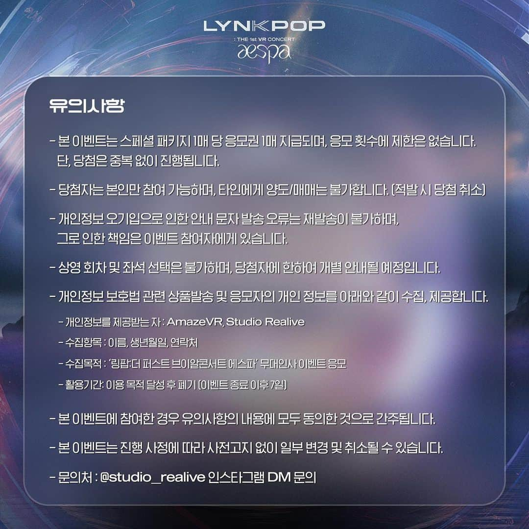 aespaさんのインスタグラム写真 - (aespaInstagram)「<LYNK-POP: THE 1st VR CONCERT aespa>  🚨에스파 무대인사 응모 이벤트🚨  VR콘서트도 보고  에스파 멤버들도 직접 만날 수 있는 기회😲 지금 바로 메가박스 앱 또는 홈페이지에서 예매하세요!  📮응모 기간: 11월 11일 9:00 회차 ~ 11월 19일 22:05회차 *상영관 구분 없음 📌응모 대상: 응모 기간 내 ‘스페셜 패키지'(멤버 구분 없음) 구매 후, ‘링팝:더 퍼스트 브이알콘서트 에스파'를 관람한 관람객 ✅응모 방법: 굿즈 수령시 현장에서 제공되는 추첨권 작성 후, 비치된 추첨함에 응모 🎟판매처: https://www.megabox.co.kr/event/detail?eventNo=14145  🗳️당첨 인원: 66명 💬당첨 안내: 당첨자 개별 문자 안내 예정   @studio_realive @amazevr   #aespa #æspa #에스파 #LYNKPOP #aespaweek #에스파VR콘서트  #Studio_Realive #AmazeVR #VR콘서트 #VR」11月10日 20時00分 - aespa_official