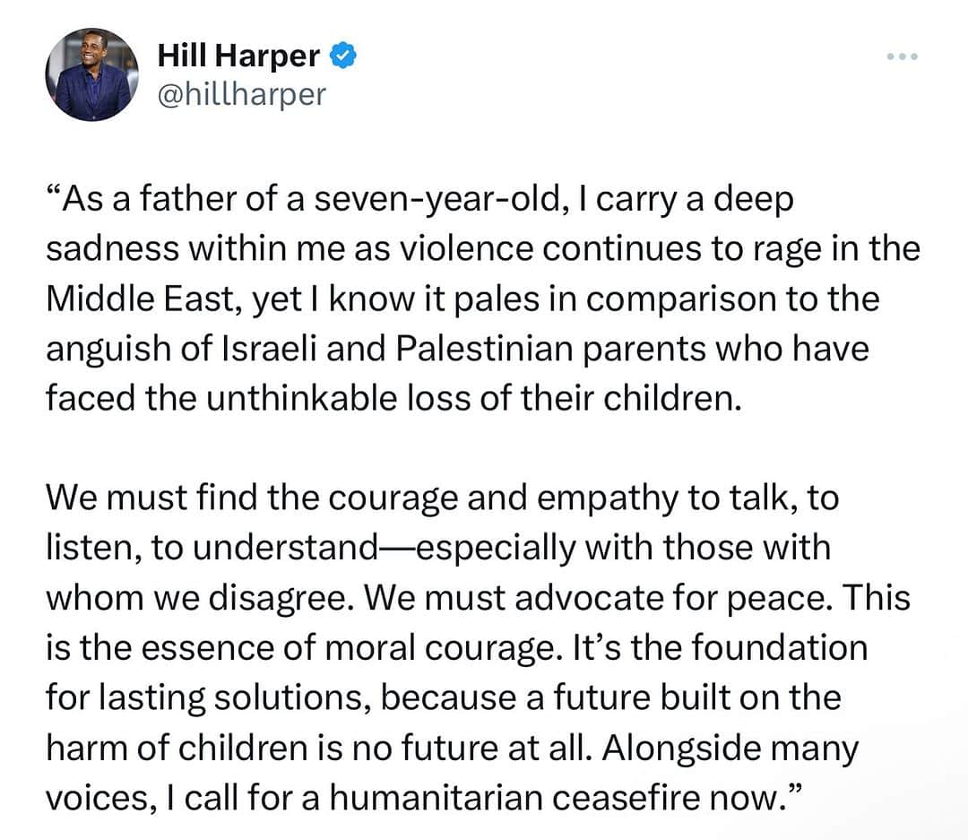 ヒル・ハーパーのインスタグラム：「“There is no good war and there is no bad peace” As a father of a seven-year-old, I carry a deep sadness within me as violence continues to rage in the Middle East, yet I know it pales in comparison to the anguish of Israeli and Palestinian parents who have faced the unthinkable loss of their children. My heart breaks for them, and it drives me to seek what is right and just. As someone aspiring to represent the diverse fabric of Michigan in the U.S. Senate, I’ve had the privilege to engage with leaders who represent both impacted communities—people I hold in high esteem and affection. What I know is this: there is absolutely no room for Antisemitism, Islamophobia, or any form of discrimination and hatred—in Michigan, in this country, or anywhere in the world.  The answers to ensure long-term peace and security for Israelis and Palestinians are neither simple nor pain-free, but one truth stands firm: violence against defenseless children, trapped and frightened, is abhorrent, regardless of who is behind it. Every child, every family in every corner of the globe, has equal worth, and their safety is a responsibility we cannot ignore.  We must find the courage and empathy to talk, to listen, to understand—especially with those with whom we disagree. We must advocate for peace. This is the essence of moral courage. It’s the foundation for lasting solutions, because a future built on the harm of children is no future at all. Alongside many voices, I call for a humanitarian ceasefire now.   Read my full statement on my website hillharper.com (direct link in bio)」
