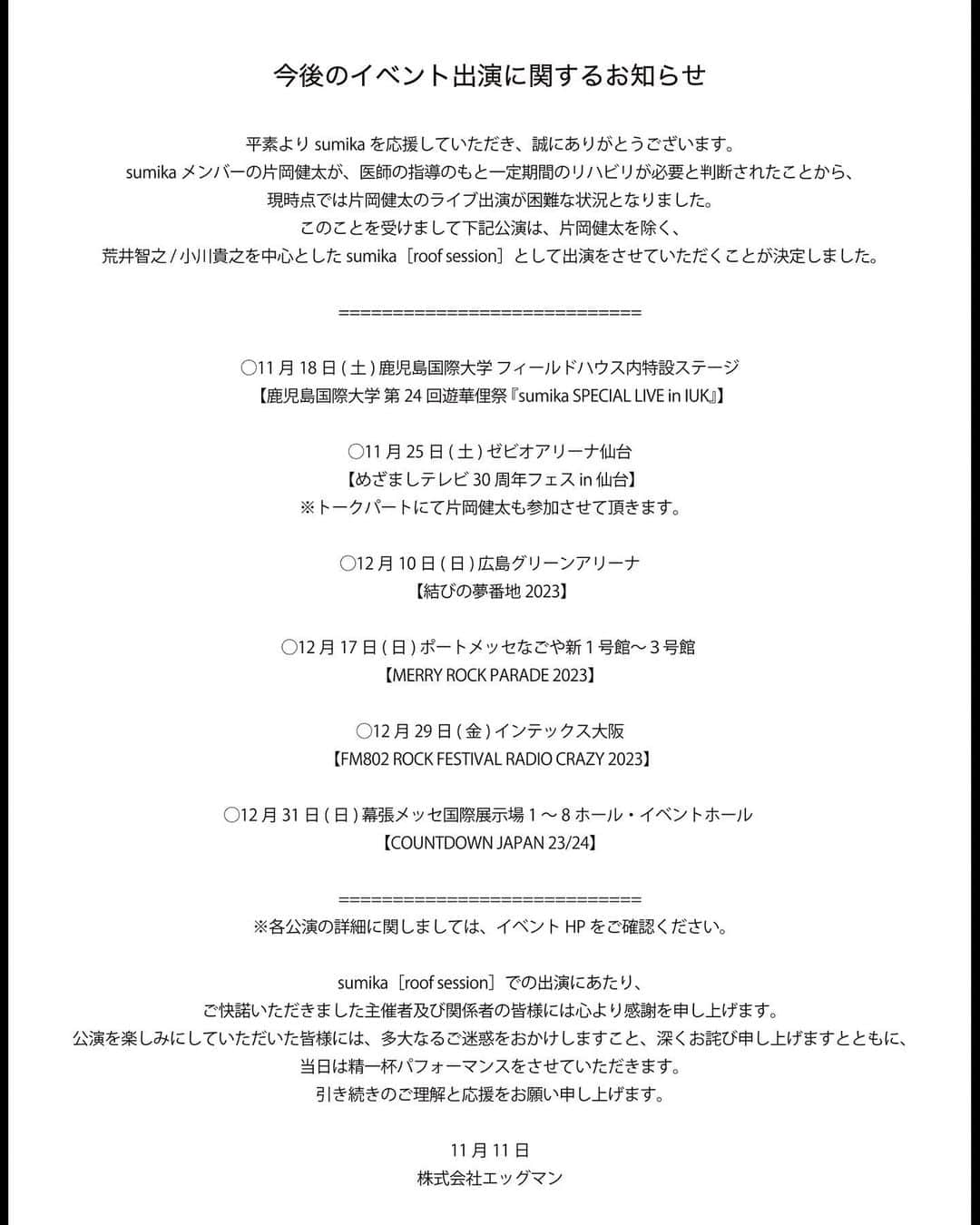 sumikaのインスタグラム：「今後のイベント出演に関するお知らせ。   平素よりsumikaを応援していただき、誠にありがとうございます。   sumikaメンバーの片岡健太が、医師の指導のもと一定期間のリハビリが必要と判断されたことから、現時点では片岡健太のライブ出演が困難な状況となりました。 このことを受けまして下記公演は、片岡健太を除く、荒井智之 / 小川貴之を中心としたsumika［roof session］として出演をさせていただくことが決定しました。   ============================ ◯11月18日(土) 鹿児島国際大学 フィールドハウス内特設ステージ 【鹿児島国際大学 第24回遊華俚祭 『sumika SPECIAL LIVE in IUK』】   ◯11月25日(土) ゼビオアリーナ仙台 【めざましテレビ30周年フェス in 仙台】 ※トークパートにて片岡健太も参加させて頂きます。   ◯12月10日(日) 広島グリーンアリーナ 【結びの夢番地2023】   ◯12月17日(日) ポートメッセなごや新１号館～３号館 【MERRY ROCK PARADE 2023】   ◯12月29日(金) インテックス大阪 【FM802 ROCK FESTIVAL RADIO CRAZY 2023】   ◯12月31日(日) 幕張メッセ国際展示場1～8ホール・イベントホール 【COUNTDOWN JAPAN 23/24】 ============================ ※各公演の詳細に関しましては、イベントHPをご確認ください。   sumika［roof session］での出演にあたり、ご快諾いただきました主催者及び関係者の皆様には心より感謝を申し上げます。 公演を楽しみにしていただいた皆様には、多大なるご迷惑をおかけしますこと、深くお詫び申し上げますとともに、当日は精一杯パフォーマンスをさせていただきます。 引き続きのご理解と応援をお願い申し上げます。   11月11日 株式会社エッグマン」