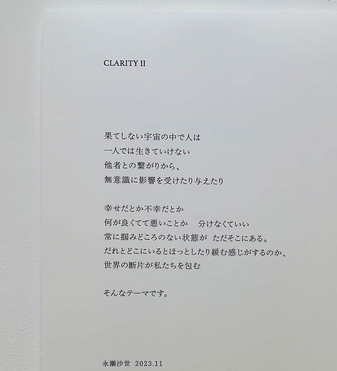 永瀬沙世さんのインスタグラム写真 - (永瀬沙世Instagram)「永瀬沙世 個展　CLARITYⅡ /写真集発刊 会期：2023年11月9日(木)~11月21日(火) 会場：AL　www.al-tokyo.jp 住所：東京都渋谷区恵比寿南3-7-17 1F 時間：12:00～19:00　 会期中無休・入場無料  𝖢𝖫𝖠𝖱𝖨𝖳𝖸  Ⅱ  ⁡果てしない宇宙の中で人は  一人では生きていけない  他者との繋がりから、 無意識に影響を受けたり与えたり。  ⁡ 幸せだとか不幸だとか 何が良くてて悪いことか  分けなくていい 常に掴みどころのない状態が ただそこにある。  だれとどこにいるとほっとしたり緩む感じがするのか、 世界の断片が私たちを包む  ⁡ そんなテーマです。 忙しく奮闘しているみなさま手ぶらで軽い気持ちで来てください。　永瀬沙世 ⁡━━━━━━━━━━━━━  「𝖢𝗅𝖺𝗋𝗂𝗍𝗒（透明さ、明瞭さ）」。永瀬沙世の展覧会にこのタイトルがつけられるのは𝟤回目である。しかしながら、彼女は、単に「透明」で「明瞭」な写真を追求しているわけではない。むしろ「わかりやすさ」から遠く離れて、茫漠とした世界やそれを見つめる視覚の不完全性から、作品制作を出発させている。彼女にとって「世界」は、自分自身が撮った何万枚もの写真群を幾度となく見直し、主観やエゴを排除しきった後に、無意識とともにはじめて「見える」ようになるものなのである。 ⁡ 牧信太郎（編集者、『美術手帖』コントリビューティング・エディター）  Clarity. This is the second time that Sayo Nagase has used this title for her exhibition. However, she does not simply pursue photography that has transparency and clarity. Far from being comprehensible, her work is based on a world of obscurity and the imperfection of the vision that observes it. For Nagase, the world is something that only becomes visible only, along with her unconscious, after she has gone through the tens of thousands of photographs she has taken countless times, completely eliminating her subjectivity and ego.   Shintaro Maki (Editor, Contributing Editor of Bijutsutecho magazine)  #sayonagase #CLARITY  #art #exhibition #gallery #photography」11月12日 16時39分 - say0ngs