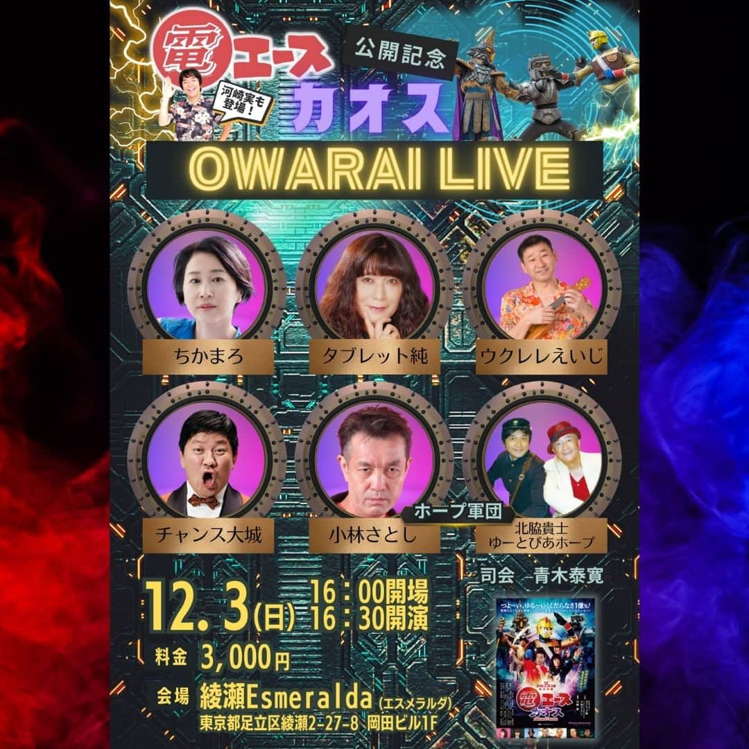 河崎実のインスタグラム：「劇場版『電エースカオス』公開記念お笑いライブやります。来てね♪  【会場】 綾瀬Esmeralda（エスメラルダ） 東京都足立区綾瀬2-27-8 岡田ビル1F  【日時】 2023年12月3日（日） 16：00 開場　16：30 開演 18：30 終了予定  【料金】3,000円（当日払い・自由席）イベント当日、チケット予約番号順でご案内いたします。受付でTIGETマイページに保存されたチケットをご提示いただき料金をお支払いください。  ▼チケットのご予約は▼ https://tiget.net/events/282023  【来場者特典】 　電エースカオスポストカード  【出演】ちかまろ　チャンス大城　ウクレレえいじ　タブレット純　ホープ軍団(ゆーとぴあホープ・北脇貴士・小林さとし)　河崎実 司会 青木泰寛」