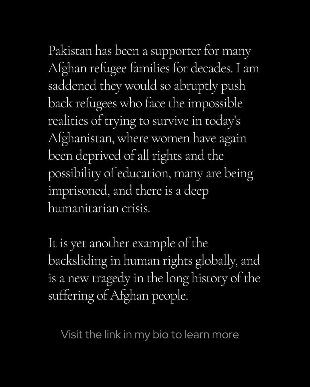 アンジェリーナ・ジョリーさんのインスタグラム写真 - (アンジェリーナ・ジョリーInstagram)「Pakistan has been a supporter for many Afghan refugee families for decades. I am saddened they would so abruptly push back refugees who face the impossible realities of trying to survive in today’s Afghanistan, where women have again been deprived of all rights and the possibility of education, many are being imprisoned, and there is a deep humanitarian crisis.   It is yet another example of the backsliding in human rights globally, and is a new tragedy in the long history of the suffering of Afghan people - who have experienced nothing but war and conflict and displacement for over forty years, and are being abandoned by the world after all the promises that were made of a better future for the Afghan people.   Please, if you can, try to stay aware and informed. See link in my bio for Afghan reporting.  #Afghanistan #Pakistan」11月13日 7時18分 - angelinajolie