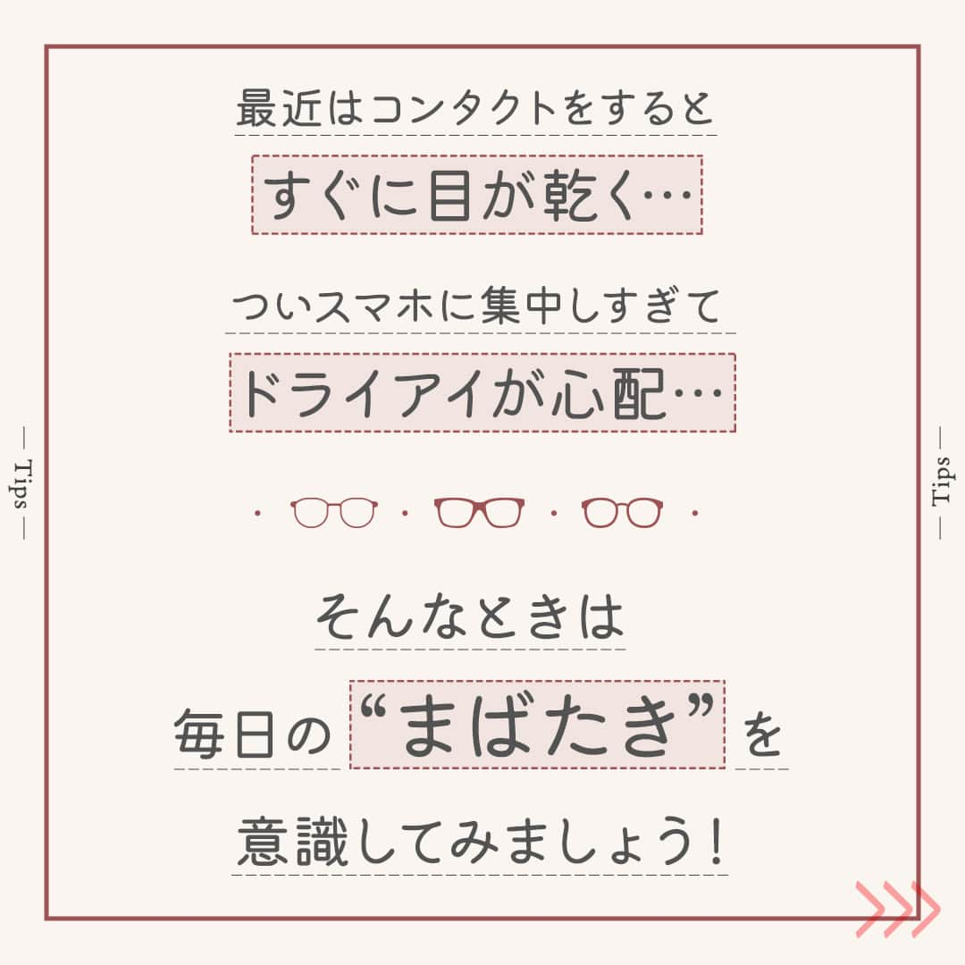 眼鏡市場 OFFICIALさんのインスタグラム写真 - (眼鏡市場 OFFICIALInstagram)「詳しくはこちら👇  👀きちんと“まばたき”していますか？👀  「最近はコンタクトをするとすぐに目が乾く…」 「ついスマホに集中しすぎてドライアイが心配…」 こんな風にお悩みの方は少なくないのではないでしょうか❓  そんなときは、毎日の“まばたき”を意識してみましょう👀✨ “まばたき”することで目の表面に涙が行き渡り、乾燥を防げます！  ▷▷“まばたき”が少ないと目が乾きやすい◁◁ “まばたき”の減少が目の乾きにつながっていることも🙅‍♀ パソコンやスマートフォンなどを長時間見続けると、 意識せずとも“まばたき”の回数が減って、目が乾いてしまいます⤵  ▷▷コンタクトレンズ装用時はより意識を◁◁ コンタクトレンズを装用すると、ドライアイの症状が現れる場合があります。 そのため、“まばたき”をより意識して潤いを保つようにしましょう💧 一方で力強い“まばたき”は目の中でコンタクトレンズが ずれてしまうこともありますので、 できるだけ優しく、ゆっくりと目を閉じるように注意してください👁  いかがでしたか？ “まばたき”は目の乾燥やドライアイを防ぐ大切な役割を担っています。  この投稿を読んでいる間にも、意識して数回“まばたき”をしてみてくださいね💁‍♀   ＼ コンタクトレンズ装着薬でつけ心地を快適に♪／ 「コンタクトレンズ装着薬」はレンズに数滴垂らすだけで、 ふんわり、軽やかなつけ心地をサポートしてくれる優れものです👀  「乾燥の予防」「レンズの汚れブロック」といった効果も期待できるため、 使ったことのない方は、ぜひ試してみてくださいね🙆‍♀  _____________________________________________​  コンタクトレンズについてはこちら👇 https://www.meganeichiba.jp/contactlens/ _____________________________________________​   ✅#眼鏡市場 をチェック！！ _____________________________________________​ #眼鏡 #メガネ #めがね #eyewear #コンタクト #コンタクトレンズ #ドライアイ #ドライアイ対策 #目の健康」11月14日 16時01分 - meganeichibaofficial