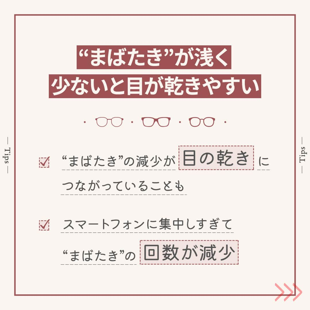 眼鏡市場 OFFICIALさんのインスタグラム写真 - (眼鏡市場 OFFICIALInstagram)「詳しくはこちら👇  👀きちんと“まばたき”していますか？👀  「最近はコンタクトをするとすぐに目が乾く…」 「ついスマホに集中しすぎてドライアイが心配…」 こんな風にお悩みの方は少なくないのではないでしょうか❓  そんなときは、毎日の“まばたき”を意識してみましょう👀✨ “まばたき”することで目の表面に涙が行き渡り、乾燥を防げます！  ▷▷“まばたき”が少ないと目が乾きやすい◁◁ “まばたき”の減少が目の乾きにつながっていることも🙅‍♀ パソコンやスマートフォンなどを長時間見続けると、 意識せずとも“まばたき”の回数が減って、目が乾いてしまいます⤵  ▷▷コンタクトレンズ装用時はより意識を◁◁ コンタクトレンズを装用すると、ドライアイの症状が現れる場合があります。 そのため、“まばたき”をより意識して潤いを保つようにしましょう💧 一方で力強い“まばたき”は目の中でコンタクトレンズが ずれてしまうこともありますので、 できるだけ優しく、ゆっくりと目を閉じるように注意してください👁  いかがでしたか？ “まばたき”は目の乾燥やドライアイを防ぐ大切な役割を担っています。  この投稿を読んでいる間にも、意識して数回“まばたき”をしてみてくださいね💁‍♀   ＼ コンタクトレンズ装着薬でつけ心地を快適に♪／ 「コンタクトレンズ装着薬」はレンズに数滴垂らすだけで、 ふんわり、軽やかなつけ心地をサポートしてくれる優れものです👀  「乾燥の予防」「レンズの汚れブロック」といった効果も期待できるため、 使ったことのない方は、ぜひ試してみてくださいね🙆‍♀  _____________________________________________​  コンタクトレンズについてはこちら👇 https://www.meganeichiba.jp/contactlens/ _____________________________________________​   ✅#眼鏡市場 をチェック！！ _____________________________________________​ #眼鏡 #メガネ #めがね #eyewear #コンタクト #コンタクトレンズ #ドライアイ #ドライアイ対策 #目の健康」11月14日 16時01分 - meganeichibaofficial