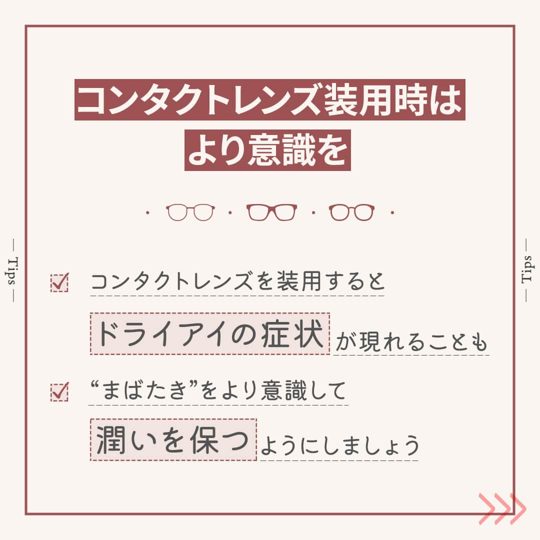 眼鏡市場 OFFICIALさんのインスタグラム写真 - (眼鏡市場 OFFICIALInstagram)「詳しくはこちら👇  👀きちんと“まばたき”していますか？👀  「最近はコンタクトをするとすぐに目が乾く…」 「ついスマホに集中しすぎてドライアイが心配…」 こんな風にお悩みの方は少なくないのではないでしょうか❓  そんなときは、毎日の“まばたき”を意識してみましょう👀✨ “まばたき”することで目の表面に涙が行き渡り、乾燥を防げます！  ▷▷“まばたき”が少ないと目が乾きやすい◁◁ “まばたき”の減少が目の乾きにつながっていることも🙅‍♀ パソコンやスマートフォンなどを長時間見続けると、 意識せずとも“まばたき”の回数が減って、目が乾いてしまいます⤵  ▷▷コンタクトレンズ装用時はより意識を◁◁ コンタクトレンズを装用すると、ドライアイの症状が現れる場合があります。 そのため、“まばたき”をより意識して潤いを保つようにしましょう💧 一方で力強い“まばたき”は目の中でコンタクトレンズが ずれてしまうこともありますので、 できるだけ優しく、ゆっくりと目を閉じるように注意してください👁  いかがでしたか？ “まばたき”は目の乾燥やドライアイを防ぐ大切な役割を担っています。  この投稿を読んでいる間にも、意識して数回“まばたき”をしてみてくださいね💁‍♀   ＼ コンタクトレンズ装着薬でつけ心地を快適に♪／ 「コンタクトレンズ装着薬」はレンズに数滴垂らすだけで、 ふんわり、軽やかなつけ心地をサポートしてくれる優れものです👀  「乾燥の予防」「レンズの汚れブロック」といった効果も期待できるため、 使ったことのない方は、ぜひ試してみてくださいね🙆‍♀  _____________________________________________​  コンタクトレンズについてはこちら👇 https://www.meganeichiba.jp/contactlens/ _____________________________________________​   ✅#眼鏡市場 をチェック！！ _____________________________________________​ #眼鏡 #メガネ #めがね #eyewear #コンタクト #コンタクトレンズ #ドライアイ #ドライアイ対策 #目の健康」11月14日 16時01分 - meganeichibaofficial