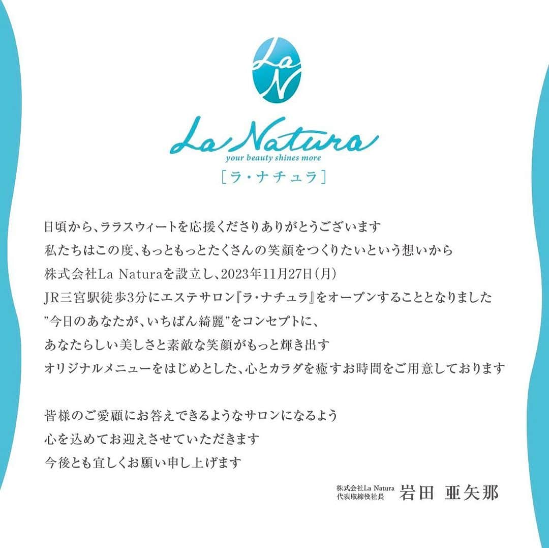 岩田亜矢那のインスタグラム：「日頃から、ララスウィートを応援くださりありがとうございます  私たちはこの度、もっともっとたくさんの笑顔をつくりたいという想いから 株式会社La Naturaを設立し、2023年11月27日（月） JR三宮駅徒歩3分にエステサロン『ラ・ナチュラ』をオープンすることとなりました  ”今日のあなたが、いちばん綺麗”をコンセプトに、 あなたらしい美しさと素敵な笑顔がもっと輝き出す オリジナルメニューをはじめとした、心とカラダを癒すお時間をご用意しております  皆様のご愛顧にお答えできるようなサロンになるよう 心を込めてお迎えさせていただきます 今後とも宜しくお願い申し上げます  株式会社La Natura  代表取締役社長　 岩田亜矢那」