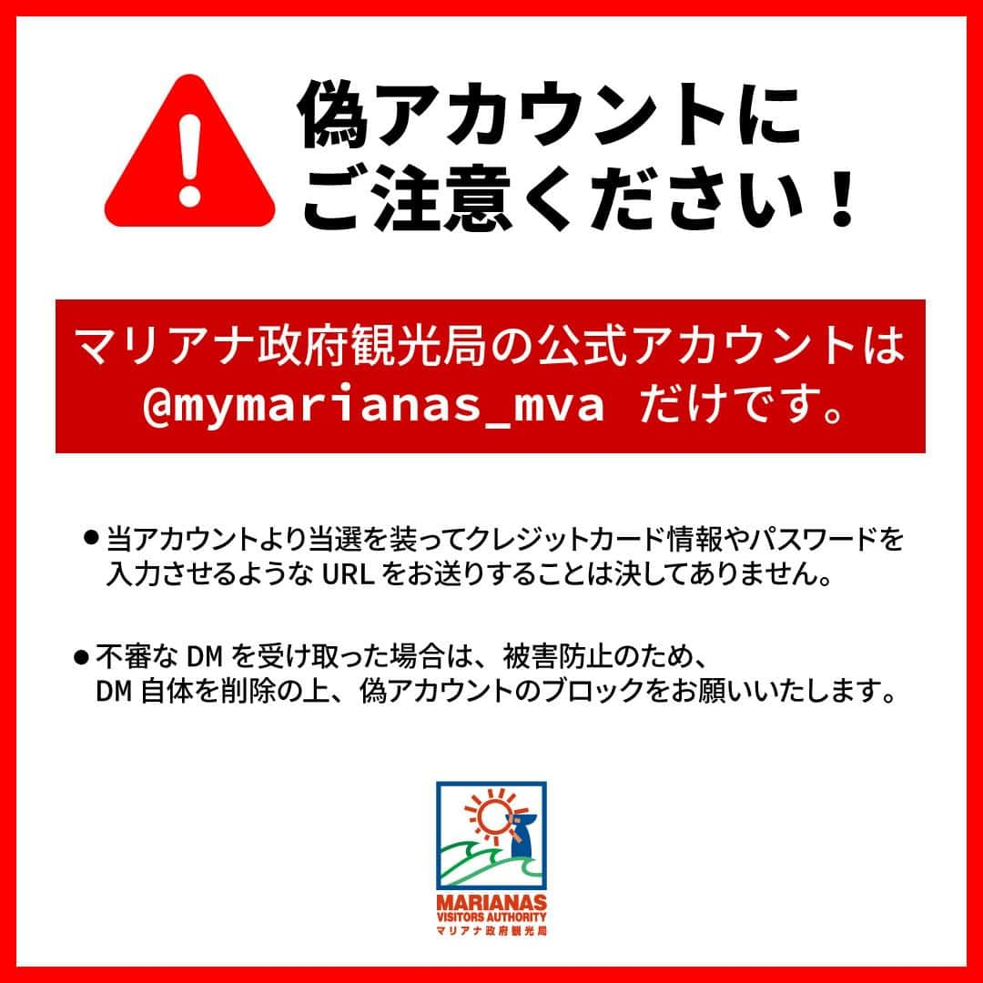 マリアナ政府観光局のインスタグラム：「【偽アカウントにご注意ください！】 　　　 いつもマリアナ政府観光局公式アカウントをご覧いただきありがとうございます。 　　　 現在、マリアナ政府観光局公式アカウント @mymarianas_mva を装ったなりすましアカウント（以降：偽アカウント）から、フォローやキャンペーンの当選DMが送られてくる事案が発生しております。 （ご報告いただいた皆さま、ありがとうございました。） 　　　 不審なDMを受信した場合、記載されたURLにはアクセスせずにDM自体を削除し、被害防止のため偽アカウントのブロックをお願いいたします。 　　　 当アカウントからクレジットカード番号やパスワードの入力をお願いすることは一切ございません。 　　　 　　　 【偽アカウントの特徴】 ・非公開の設定になっている ・フォロワー数や投稿数が少ない ・プロフィールやDMの日本語文章がおかしい又は不自然 ・身に覚えの無いキャンペーンやプレゼントの話を持ち掛ける 　　　 　　　 今後ともマリアナ政府観光局公式アカウント( @mymarianas_mva )を宜しくお願いいたします。 　　　 #マリアナ政府観光局 #注意喚起 #なりすまし注意 #偽アカウント」