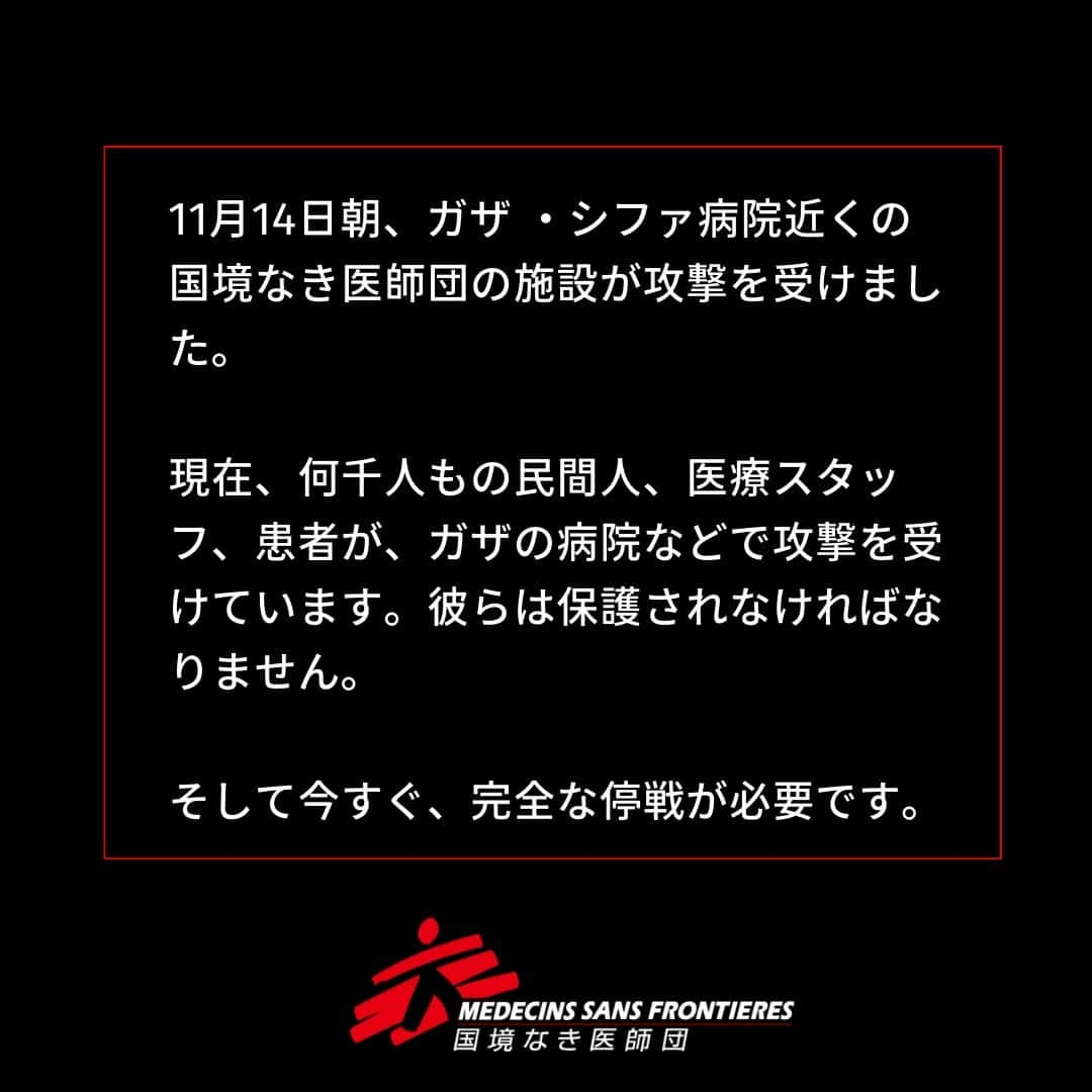 国境なき医師団さんのインスタグラム写真 - (国境なき医師団Instagram)「14日朝、ガザ・シファ病院近くの国境なき医師団（MSF）の施設が攻撃を受けました。  スタッフと家族が避難している3施設の内の1つで、子どもたちもいます。MSFはこの3日間、彼らを避難させようとしてきました。  私たちはイスラエル軍とハマスに対し、人びとがガザの激戦地から離れるための安全な通行を求めています。  現在、何千人もの民間人、医療スタッフ、患者が、ガザの病院などで攻撃を受けています。  彼らは保護されなければなりません。  そして今すぐ、完全な停戦が必要です。  #国境なき医師団 #MSF #医療援助 #パレスチナ #ガザ #ガザ地区 #医療への攻撃 #病院を撃つな」11月15日 10時55分 - msf_japan