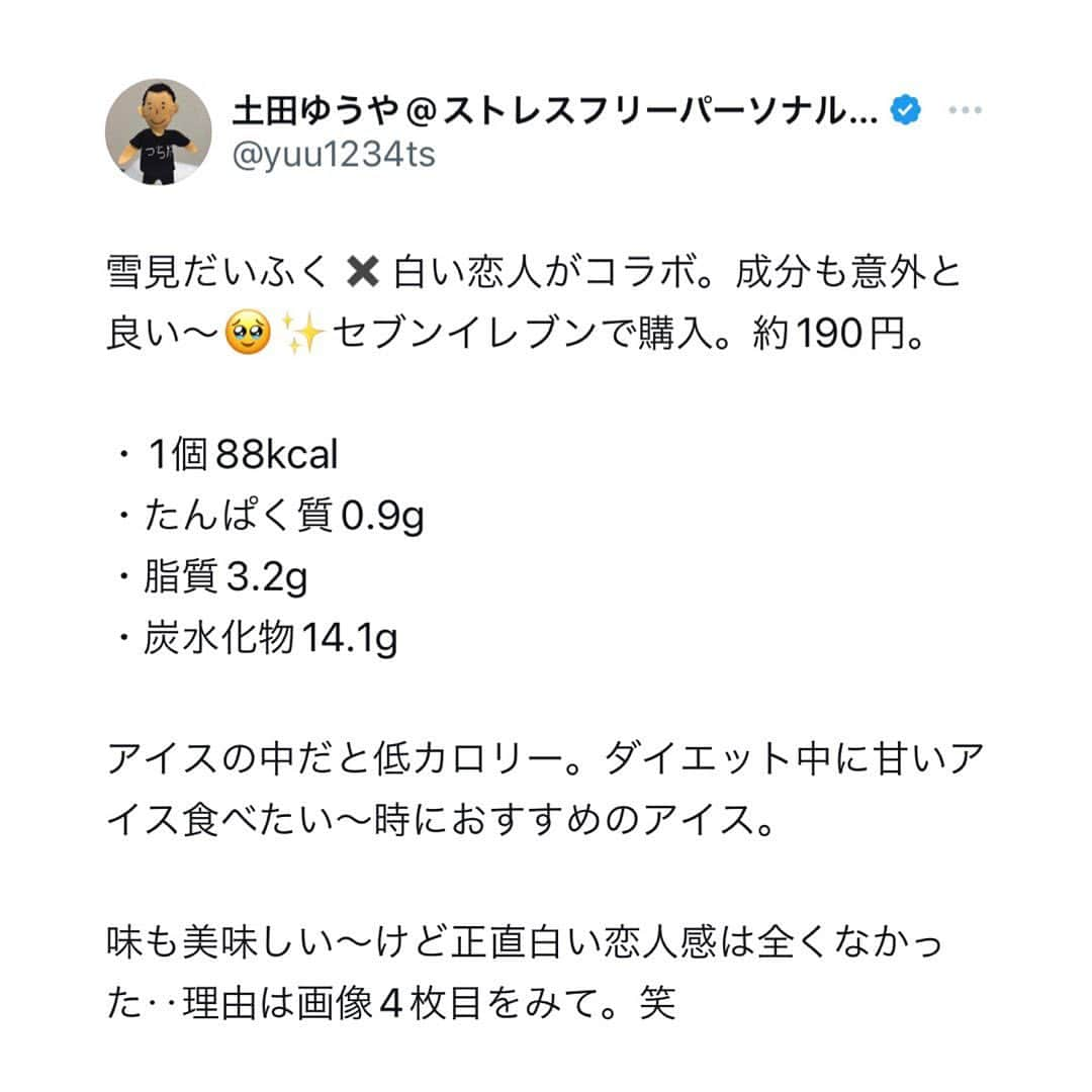 土田ゆうやさんのインスタグラム写真 - (土田ゆうやInstagram)「フォローすると痩せやすくなる→@yuu1234ts ⁡ 参考になった方は『🔥』をコメントして下さい。今後の投稿の参考にさせて頂きたいです。 ⁡ 雪見だいふく✖️白い恋人がコラボ。成分も意外と良い〜🥹✨セブンイレブンで購入。約190円。 ⁡ ・1個88kcal ・たんぱく質0.9g ・脂質3.2g ・炭水化物14.1g ⁡ アイスの中だと低カロリー。ダイエット中に甘いアイス食べたい〜時におすすめのアイス。 ⁡ 味も美味しい〜けど正直白い恋人感は全くなかった‥理由は画像4枚目をみて。笑 ⁡ 0.8%‥😂 ⁡ ⁡ ⁡ 身体作りは楽しむ物です。身体作り＝辛いじゃなくて身体作り＝楽しいと思える人を1人で増やしたいと思って毎日情報発信しています。 ⁡ 他にもアカウント運用しています。宜しければ他のアカウントもフォローして頂けると嬉しいです。 ⁡ @yuu12345ts ⁡ このアカウントは、女性の身体を美しく変える専門家。ダイエット&ビューティースペシャリストの資格を取得しているパーソナルトレーナーの土田ゆうやが女性が美しく身体を変える為に必要な知識を発信しています。 ⁡ @gotandagym ⁡ 僕が都内で運営しているパーソナルジムのアカウントです。 ⁡ 五反田、目黒、渋谷、新宿、池袋で入会金なし、単発制のパーソナルトレーニングをさせて頂いています。税込8,800円〜 ⁡ 入会金なし、単発制なので気軽にパーソナルトレーニングを受けることが出来ます。 ⁡ 1人じゃ不安な方は、ペアトレがお勧めです。お得にパーソナルトレーニングを受けられます。 ⁡ 週1回以上の頻度を検討中の方は、体験 税込4,400円で受けることが出来ます。ペアトレの場合、1人税込3,300円。 ⁡ 栄養コンシェルジュ®︎ 1ッ星 2ッ星で学んだ知識（資格取得には約25万円必要）をベースとしたストレスなく食事管理する方法をまとめたデジタルテキストを無料でお渡しします。食事の管理もテキストがあるので、安心です。 ⁡ ※2回目来店時にお渡しさせて頂きます。 ⁡ パーソナルトレーニングの詳細は、プロフィールのURLをクリックして下さい。 ⁡ #五反田#五反田パーソナルジム#五反田パーソナル#五反田ジム#目黒#目黒パーソナルジム#目黒パーソナル#渋谷#渋谷パーソナルジム#渋谷パーソナル#脂質制限#脂質制限ダイエット#脂質制限コンビニ#インスタダイエット#食べて痩せる#食べて痩せるダイエット#健康的な食事 #健康的に痩せる #健康的に痩せたい #短期で痩せる#すぐ痩せる#コンビニランチ#ダイエット#白い恋人#雪見だいふく #雪見#アイス#アイスクリーム」11月15日 17時30分 - yuu1234ts