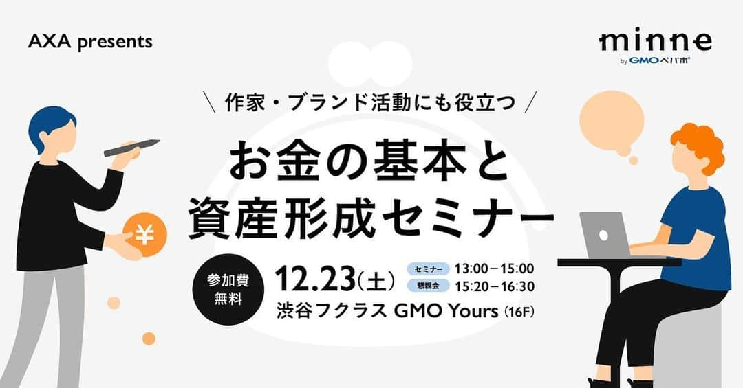 minneのアトリエのインスタグラム：「👛AXA presents お金の基本と資産形成セミナー👛  作家・ブランドのみなさま向けのマネーセミナーを12月23日（土）に開催します。  セミナーでは作家・ブランドのみなさまが作家活動をするうえで役立つお金に関する情報を「お金のプロ」ファイナンシャルプランナーが分かりやすく教えてくれます！ この機会にお金の基本と資産づくりについて学んでみませんか？ セミナー終了後にはご参加いただいたみなさまでお楽しみいただける懇親会も開催！ 無料でご参加いただけますので、ぜひお気軽にお申し込みください。  —-———————— 開催日:2023年12月23日（土） マネーセミナー開催時間：13:00〜15:00 　　　　　　　　　　　（受付開始：12:30～） 懇親会開催時間：15:20〜16:30 会場：GMO Yours・フクラス  東京都渋谷区道玄坂1丁目2番3号 渋谷フクラス　　 16階 GMOインターネットグループ　グループ第2本社 GMO Yours・フクラス 参加費：無料 セミナーの詳細、応募はこちらからご確認ください。 https://note.minne.com/n/n692e068ba641 —-———————— #マネーセミナー #インボイス制度 #インボイス #アクサ生命 #minne #NISA #ideco #保険 #資産運用 #資産形成 #投資」