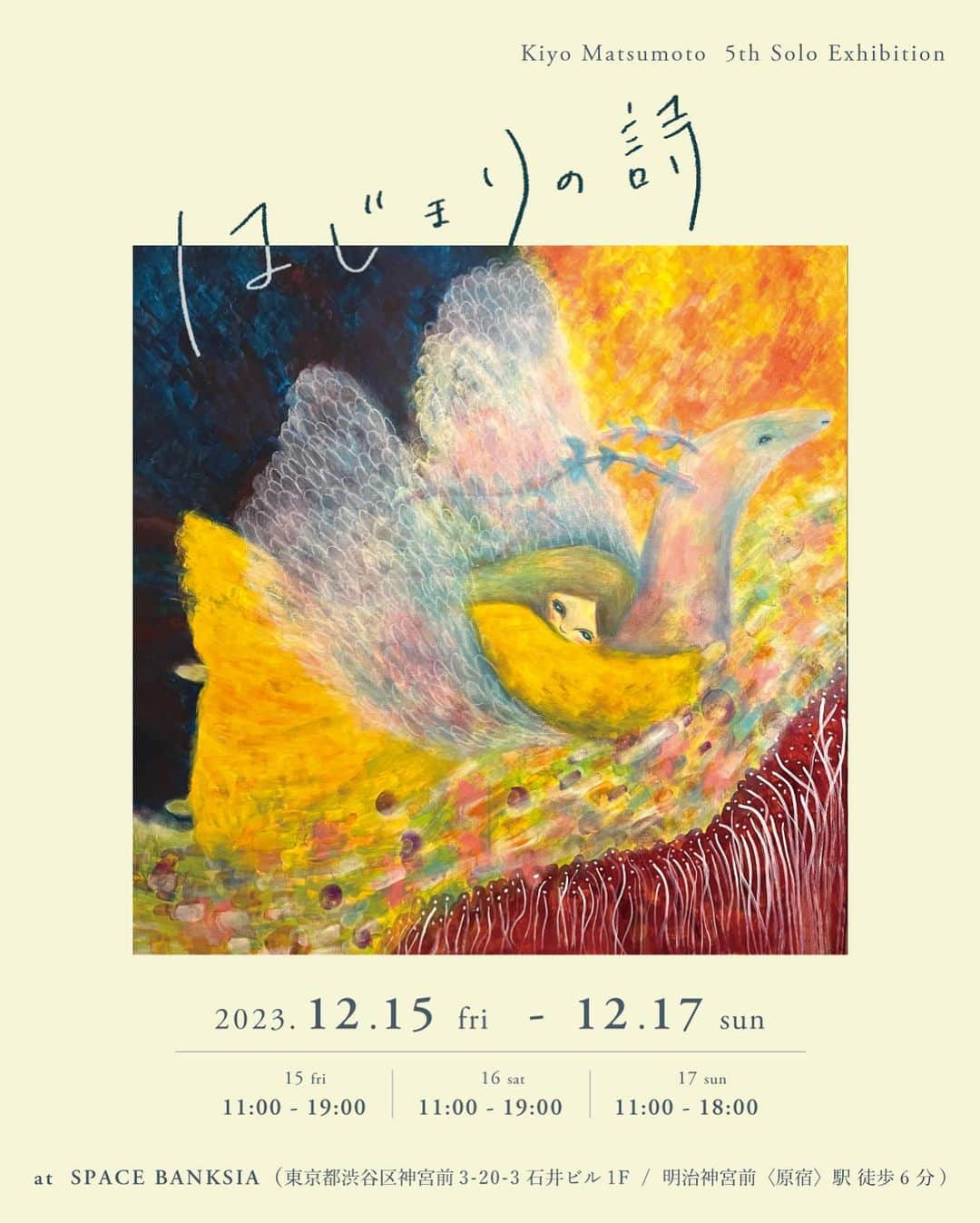 松本妃代のインスタグラム：「. 12/15-17 SPACE BANKSIA(@space.banksia )にて 第5回目の個展「はじまりの詩」を開催いたします。  「はじまりの詩」  12/15 11:00-19:00 12/16 11:00-19:00 12/17 11:00-18:00  @ SPACE BANKSIA (@space.banksia ) 〒150-0001  東京都渋谷区神宮前3-20-3 石井ビル1F  ・入場無料 ・会期中はグッズの販売も行います。 ・ベビーカー、車椅子の方もご来場いただけます。 ・わんちゃんOK (動物が苦手な方もいらっしゃるので、その場合は抱っこをするなど対応していただけると嬉しいです)  あっという間に5周年！ 今年は絵本を出版したことをきっかけに 言葉の世界にも挑戦させていただいたので 絵と言葉の展示をやってみることにしました。 グッズも展示に合わせてこだわってます…！(出来上がりをお楽しみに！) 毎年来てくださっている方も、 今回がはじめてという方も ぜひお待ちしています😌 0歳から90代の方まで、毎年幅広い年齢層の方に来ていただいていて、本当にありがございます😊 今回もバリアフリーで、わんちゃん連れの方やベビーカーでお越しの方でも 入りやすいスペースを貸していただけることになりました🍁 素敵なオーナーさんがいらっしゃるカフェも 併設されているので、ぜひゆっくりしにきてくださいね🧶」