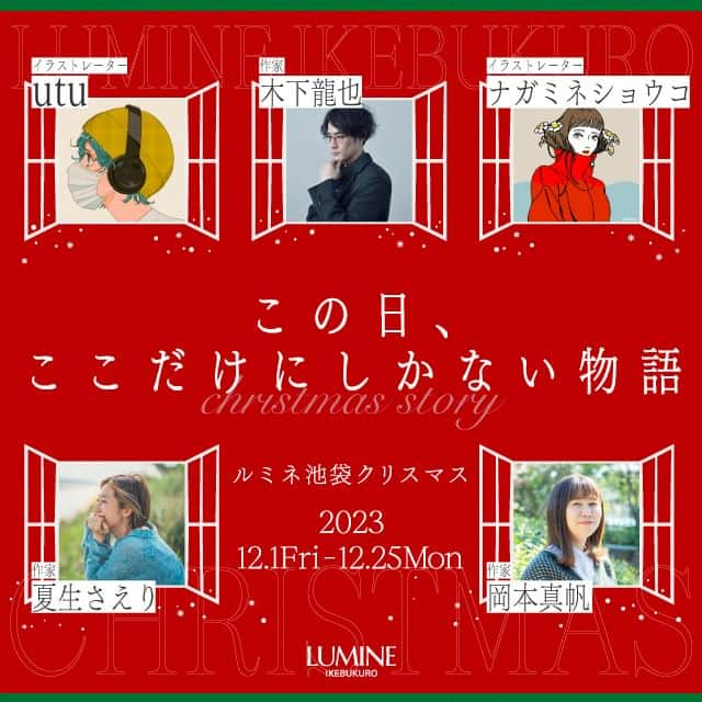 ルミネ池袋さんのインスタグラム写真 - (ルミネ池袋Instagram)「_ 🎄2023.12.1 fri ~ 12.25 mon🎄 「この日、ここだけにしかない物語」 ルミネ池袋2023クリスマス  ルミネ池袋では、各界で活躍する歌人・イラストレーター・コラムニストなどとコラボレーションし、短歌やコラム、イラストレーションなど、さまざまな目線から「ルミネ池袋で過ごすクリスマス」をオリジナル作品で描きます。  期間中ルミネ池袋では、クリエイター作品が楽しめるオリジナル館内装飾を実施しています。また、ルミネ池袋の対象ショップにてルミネカードで税込5,000円以上ご購入いただきますと、クリエイター作品のオリジナルステッカーをプレゼントいたします。   ―――― ▼参加クリエイターはこちら  ✏夏生さえりさん ✏木下龍也さん ✏岡本真帆さん ✏ナガミネショウコさん ✏utuさん ―――― ▼ステッカープレゼントスケジュールはこちら  -第一弾　12/1~12/10 木下龍也さん・岡本真帆さんの作品ステッカー各2種ずつ -第二弾　12/11~12/20 ナガミネショウコさん・utuさんの作品ステッカー各1種ずつ -第三弾　12/21~12/25 夏生さえりさんの作品ステッカー1種  ※期間中でも無くなり次第終了します。 ※対象外ショップはルミネ池袋のHPをご確認ください。 ーーーー  #ルミネ #ルミネ池袋 #lumineikebukuro #クリスマス #クリエイター #夏生さえり #さえりさん #木下龍也 #岡本真帆 #ナガミネショウコ #utu #ikebukurotokyo #ikebukurolike」11月16日 11時00分 - lumine_ikebukuro