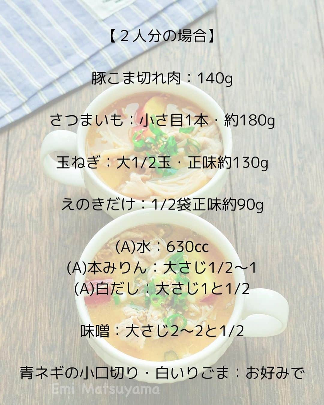 松山絵美さんのインスタグラム写真 - (松山絵美Instagram)「#レシピ有り　⁣ ※４人分・２人分の材料、作り方、薬膳効果は写真スワイプしてもご覧いただけます🙆🏻‍♀️⁣ ⁣ ⁣ ⁣ ⁣ 《さつまいも入り豚汁風味噌スープ🍠》⁣ ⁣ ⁣ ⁣ ホクホクのさつまいもで甘めに仕上がる豚汁風です☺️⁣ ⁣ ⁣ 薬膳効果⁣ ☆さつまいも...便秘に、美肌に、風邪予防に、高血圧に⁣ ⁣ ☆豚肉…滋養強壮に、肌の乾燥に、喉の渇きに、便秘に、ビタミンB1を多く含み、疲労回復、脳神経の働きを正常に保つ⁣ ⁣ ☆たまねぎ…滋養強壮に、血の滞りに、疲労回復に、生活習慣病予防に ⁣ ⁣ ☆えのき…便秘に、食欲不振に、動脈硬化に、肌荒れに⁣ ⁣ ☆味噌...腰やお腹の冷えに、二日酔いに、コレステロールの抑制と排泄、抗酸化作用、がん予防、脂肪肝予防、高血圧防止⁣ ⁣ ⁣ ⁣ （調理時間：20分)⁣ -——————⁣ 【材料4人分】(２人分の分量は写真４枚目をご覧ください💁🏻‍♀️)⁣ -——————⁣ 豚こま切れ肉:280g⁣ ⁣ さつまいも:小さ目2本・約350g⁣ ⁣ 玉ねぎ:大1玉・正味約250g⁣ ⁣ えのきだけ:1袋正味約180g⁣ ⁣ (A)水:1200㏄⁣ (A)本みりん:大さじ1～2⁣ (A)白だし:大さじ3⁣ ⁣ 味噌:大さじ4～5⁣ ⁣ 青ネギの小口切り・白いりごま:お好みで⁣ -——————⁣ -——————⁣ 【下準備】さつまいも1.5㎝の半月切り又は輪切りにしてさっと水にさらし、水気を切る⁣ ⁣ 玉ねぎは縦半分に切ってから繊維に沿って5～8㎜幅に切る。⁣ ⁣ えのきだけは石づき部分を切り、半分に切ってほぐす。⁣ ⁣ ⁣ ⁣ 【1】鍋に【A】と玉ねぎ、さつまいもを加えて強火にかけ、煮立ったら蓋をして弱火で煮る。⁣ ⁣ ⁣ ⁣ 【2】さつまいもに火が通ったら、豚こま切れ肉、えのきだけも加えて火を通し、灰汁を取ってから味をみながら味噌を溶き入れて出来上がり！⁣ 器に盛りお好みで青ネギの小口切り・白いりごまを散らす。⁣ ⁣ ⁣ ポイント⁣ ・白だしは10倍濃タイプを使っています。（お吸い物が1：9と書かれているものが10倍濃縮タイプになります。）⁣ ・味噌の量は味をみながら増減してください⁣ ⁣ ⁣ ⁣ Nadiaレシピ🆔471964⁣ レシピサイトNadiaの検索バーにレシピ🆔番号を入力してみてください⁣ https://oceans-nadia.com/⁣ ⁣ ⁣ ⁣ ⁣ ✩✩✩✩✩✩《お知らせ》✩✩✩✩✩✩⁣ 『4児ママ・松山さんの薬膳効果つき やみつき節約めし』⁣ ⁡⁣ 本書では1食1人分のおかずが100円台に収まるレシピをご紹介しています✨⁣ また「やる気のないときほど開きたい料理本」をめざして、簡単な調理法にもこだわりました。長くレパートリーに加えていただけるメニューが見つかれば、うれしいです🥹⁣ ⁡⁣ Amazon⁣ https://www.amazon.co.jp/dp/4391155567/⁣ ⁡⁣ 楽天ブックス⁣ https://books.rakuten.co.jp/rb/16605719/⁣ ⁡⁣ ⁡⁣ ⁡⁣ ⁡⁣ 《松山絵美のカンタンなことしかやらないレシピ》⁣ ⁡⁣ 【手間は省いて愛情込める】をモットーに、⁣ めんどうなことを「やらない」レシピたち。 ラクして作れるのに見映えもよくて、家族もパクパク食べてくれる！⁣ そんなレシピを100品と、調味料のご紹介や、お気に入りキッチンまわりアイテムのご紹介。私の1day ルーティーン。⁣ 薬膳アドバイスなど、コラムページもたくさんです🙌✨　　⁣ ⁡⁣ Amazon⁣ https://www.amazon.co.jp/dp/4651201350/⁣ 楽天ブックス⁣ https://books.rakuten.co.jp/rb/16974637/?l-id=search-c-item-text-03⁣ ⁡⁡⁣ ⁡⁣ ⁡⁣ ⁡⁣ ＊＊＊＊＊＊＊＊＊＊＊＊＊＊＊＊＊＊＊＊＊＊＊⁣ ⁡⁣ #ネクストフーディスト　	⁣ #Nadia⁣ #NadiaArtist⁣ #Nadiaレシピ⁣ #フーディーテーブル⁣ #レシピ⁣ #やみつきレシピ⁣ #簡単レシピ⁣ #節約レシピ⁣ #時短レシピ⁣ #今日もハナマルごはん⁣ #おうちごはんlover⁣ #おうちごはん革命⁣ #やみつき節約めし	⁣ #松山絵美のカンタンなことしかやらないレシピ⁣ #やらないレシピ⁣ #recipe⁣ #cooking⁣ #japanesefood⁣ #Koreanfood⁣ #レシピあり⁣ #レシピ付き⁣ #料理好きな人と繋がりたい⁣」11月16日 14時03分 - emi.sake