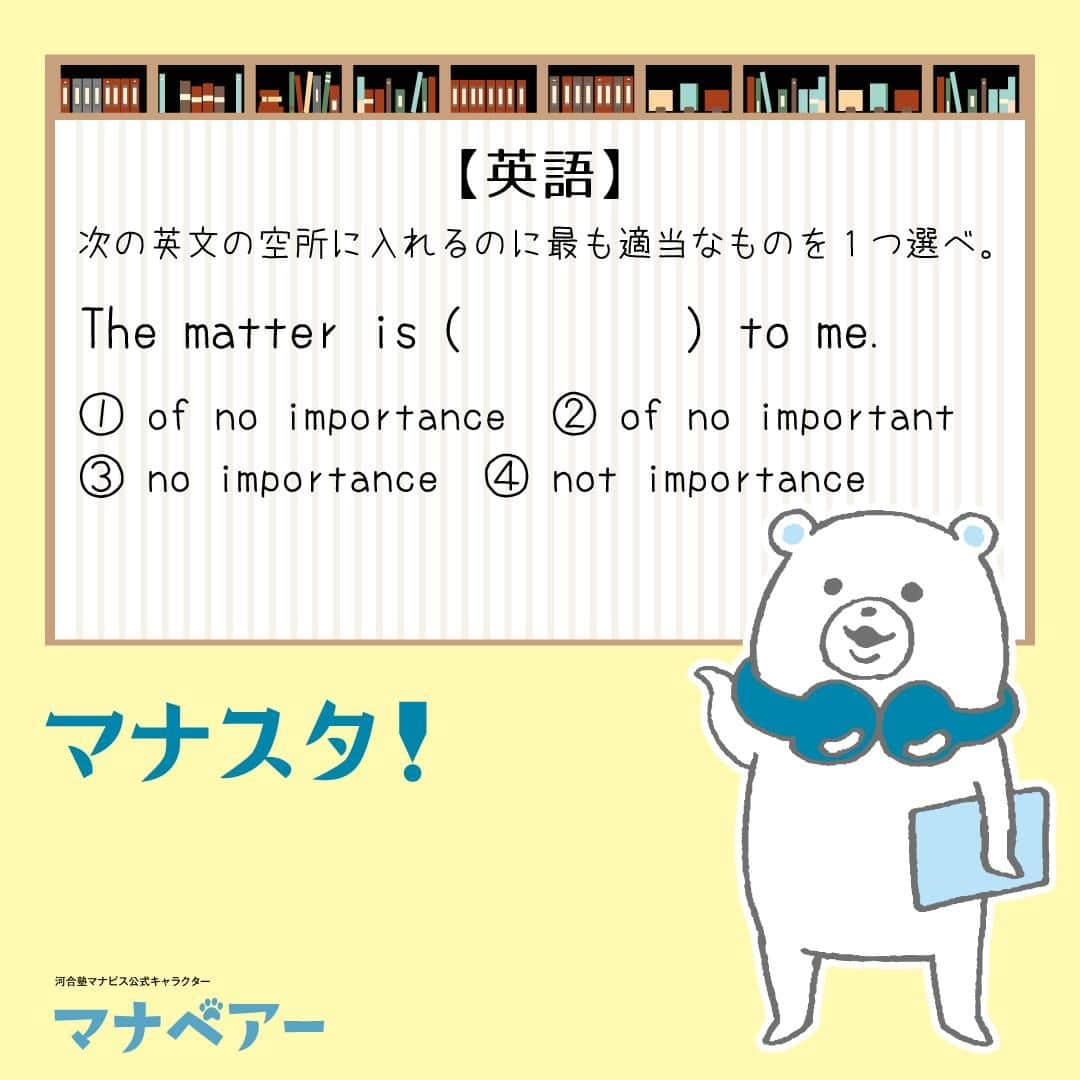 【公式】河合塾マナビスさんのインスタグラム写真 - (【公式】河合塾マナビスInstagram)「. マナベアーのスタディタイム 英語【問】  次の英文の空所に入れるのに最も適当なものを1つ選べ。 The matter is ( ) to me. ①of no importance ②of no important ③no importance ④not importance  【解答・ポイント】 解答：①  名詞と形容詞の使い方を確認しよう！  「of + 抽象名詞」で形容詞と同意。of importance は important と同意。 本問では of no importance となっているので「重要でない」という意味になる。「その問題は私にとって重要でない」  #河合塾 #河合塾マナビス #マナグラム #マナスタ #マナベアーのスタディタイム #英語 #勉強垢さんと一緒に頑張りたい #テスト勉強 #勉強記録 #がんばりますがんばろうね #勉強垢さんと繋がりたい #勉強頑張る #勉強法 #高1勉強垢 #高2勉強垢 #高3勉強垢 #スタディープランナー #頑張れ受験生 #第一志望合格し隊 #受験生勉強垢 #受験生 #大学受験 #共通テスト #目指せ努力型の天才 #努力は裏切らない #努力型の天才になる #勉強垢さんと頑張りたい #勉強勉強 #志望校合格」11月17日 16時00分 - manavis_kj