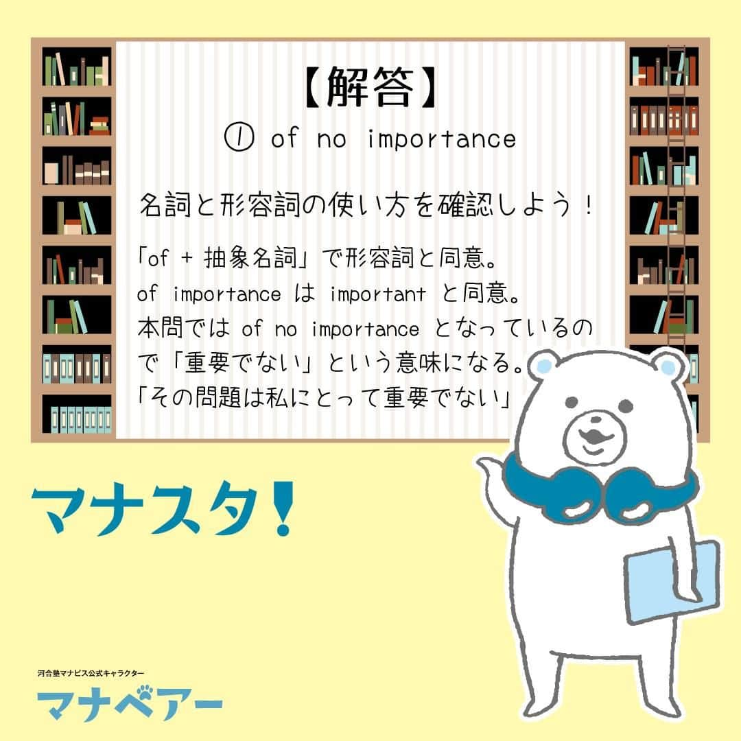【公式】河合塾マナビスさんのインスタグラム写真 - (【公式】河合塾マナビスInstagram)「. マナベアーのスタディタイム 英語【問】  次の英文の空所に入れるのに最も適当なものを1つ選べ。 The matter is ( ) to me. ①of no importance ②of no important ③no importance ④not importance  【解答・ポイント】 解答：①  名詞と形容詞の使い方を確認しよう！  「of + 抽象名詞」で形容詞と同意。of importance は important と同意。 本問では of no importance となっているので「重要でない」という意味になる。「その問題は私にとって重要でない」  #河合塾 #河合塾マナビス #マナグラム #マナスタ #マナベアーのスタディタイム #英語 #勉強垢さんと一緒に頑張りたい #テスト勉強 #勉強記録 #がんばりますがんばろうね #勉強垢さんと繋がりたい #勉強頑張る #勉強法 #高1勉強垢 #高2勉強垢 #高3勉強垢 #スタディープランナー #頑張れ受験生 #第一志望合格し隊 #受験生勉強垢 #受験生 #大学受験 #共通テスト #目指せ努力型の天才 #努力は裏切らない #努力型の天才になる #勉強垢さんと頑張りたい #勉強勉強 #志望校合格」11月17日 16時00分 - manavis_kj