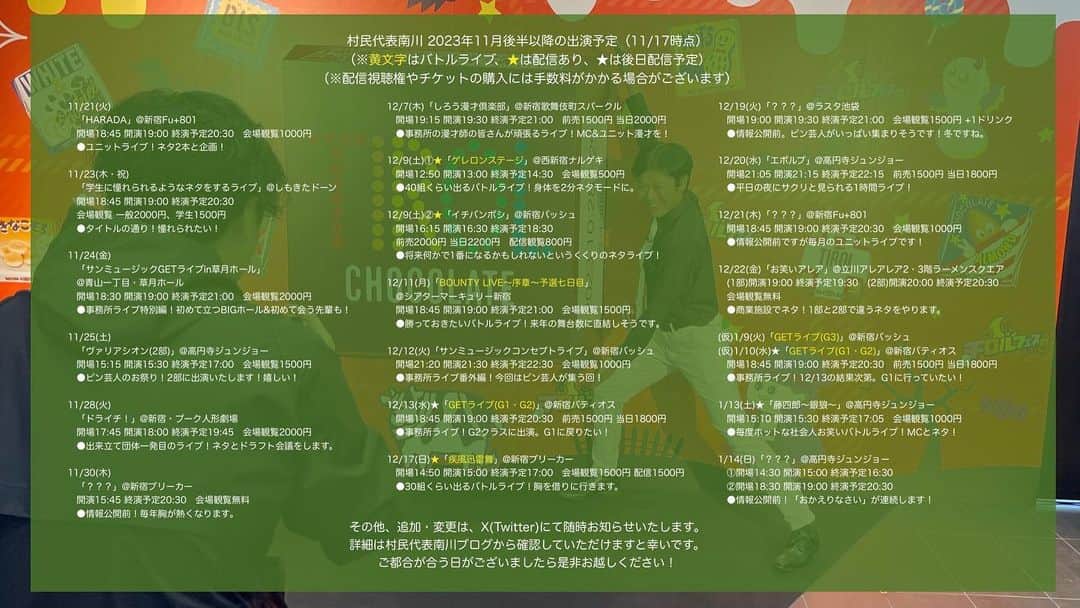 村民代表南川のインスタグラム：「【2023年11月後半以降 #村民代表南川 出演予定】(11/17時点) ありがたいことにいろいろ増えたので月半ばで更新。  追加変更はツリー形式で追記します。 「このライブに行ってみたい」というものがございましたら、何かしらのSNSからお気軽にご連絡下さい。  詳細はブログへ https://ameblo.jp/sonminameba/entry-12826831310.html  ーーーーーーーーーー  11/21(火)「HARADA」@新宿Fu+801 開場18:45 開演19:00 終演予定20:30会場観覧1000円 ●ユニットライブ！ネタ2本と企画！  11/23(木・祝)「学生に憧れられるようなネタをするライブ」@しもきたドーン 開場18:45 開演19:00 終演予定20:30会場観覧2000、学生1500円 ●タイトルの通り！憧れられたい！  11/24(金)「GETライブin草月ホール」@青山一丁目・草月ホール 開場18:30 開演19:00 終演予定21:00会場観覧2000円 ●事務所ライブ特別編！初めて立つBIGホール&初めて会う先輩も！  11/25(土)「ヴァリアシオン(2部)」@高円寺ジュンジョー 開場15:15 開演15:30 終演予定17:00会場観覧1500円 ●ピン芸人のお祭り！2部に出演いたします！嬉しい！  11/28(火)「ドライチ！」@新宿・プーク人形劇場 開場17:45 開演18:00 終演予定19:45会場観覧2000円 ●出来立て団体一発目のライブ！ネタとドラフト会議をします。  11/30(木)「？？？」@新宿ブリーカー 開場 開演15:45 終演予定20:30会場観覧無料円 ●情報公開前！毎年胸が熱くなります。  12/7(木)「しろう漫才倶楽部」@新宿歌舞伎町スパークル 開場19:15 開演19:30 終演予定21:00前売1500円当日2000円 ●事務所の漫才師の皆さんが頑張るライブ！MC&ユニット漫才を！  12/9(土)①★「ゲレロンステージ」@西新宿ナルゲキ 開場12:50 開演13:00 終演予定14:30会場観覧500円 ●40組くらい出るバトルライブ！身体を2分ネタモードに。  12/9(土)②★「イチバンボシ」@新宿バッシュ 開場16:15 開演16:30 終演予定18:30前売2000円当日2200円配信観覧800円 ●将来何かで1番になるかもしれないというくくりのネタライブ！  12/11(月)「BOUNTY LIVE〜序章〜予選七日目」@シアターマーキュリー新宿 開場18:45 開演19:00 終演予定21:00会場観覧1500円 ●勝っておきたいバトルライブ！来年の舞台数に直結しそうです。  12/12(火)「サンミュージックコンセプトライブ」@新宿バッシュ 開場21:20 開演21:30 終演予定22:30会場観覧1000円 ●事務所ライブ番外編！今回はピン芸人が集う回！  12/13(水)「GETライブ(G1・G2)」@新宿バティオス 開場18:45 開演19:00 終演予定20:30前売1500円当日1800円 ●事務所ライブ！G2クラスに出演。G1に戻りたい！  12/17(日)★「疾風迅雷舞」@新宿ブリーカー 開場14:50 開演15:00 終演予定17:00会場観覧1500円配信観覧1500円 ●30組くらい出るバトルライブ！胸を借りに行きます。  12/19(火)「？？？」@ラスタ池袋 開場19:00 開演19:30 終演予定21:00会場観覧1500円 +1ドリンク ●情報公開前。ピン芸人がいっぱい集まりそうです！冬ですね。  12/20(水)「エボルブ」@高円寺ジュンジョー 開場21:05 開演21:15 終演予定22:15前売1500円当日1800円 ●平日の夜にサクリと見られる1時間ライブ！  12/21(木)「？？？」@新宿Fu+801 開場18:45 開演19:00 終演予定20:30会場観覧1000円 ●情報公開前ですが毎月のユニットライブです！  12/22(金)「お笑いアレア」@立川アレアレア2・3階ラーメンスクエア (1部)開演19:00 終演予定19:30 (2部)開演20:00 終演予定20:30 会場観覧無料 ●商業施設でネタ！1部と2部で違うネタをやります。  1/10(水)「GETライブ(G1・G2)」@新宿バティオス 開場18:45 開演19:00 終演予定20:30前売1500円当日1800円 ●事務所ライブ！G1かG2かG3にいます。G1がいい！  1/13(土)「藤四郎〜銀狼〜」@高円寺ジュンジョー 開場15:10 開演15:30 終演予定17:05会場観覧1000円 ●毎度ホットな社会人お笑いバトルライブ！MCとネタ！  1/14(日)「？？？」@高円寺ジュンジョー ①開場14:30 開演15:00 終演予定16:30 ②開場18:30 開演19:00 終演予定20:30 ●情報公開前！「おかえりなさい」が連続します！」