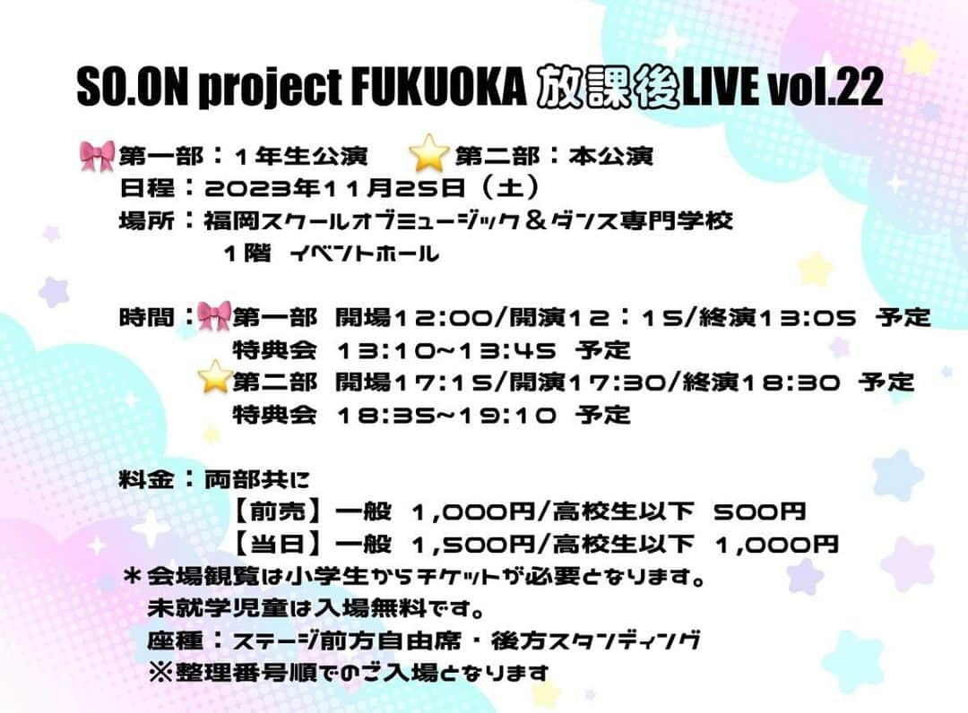 SO.ON project FUKUOKAさんのインスタグラム写真 - (SO.ON project FUKUOKAInstagram)「11月25日(土) 『SO.ON project FUKUOKA 放課後LIVE vol.22』 🎀第一部：1年生公演　⭐️第二部：本公演  観覧応募スタートしました🎶  場所は福岡スクールオブミュージック＆ダンス専門学校 1階・イベントホールです。  🎶出演 🎀［第一部］1年生公演 SO.ON project FUKUOKA 1年生メンバー出演 ⭐️［第二部］本公演 SO.ON project FUKUOKA 2,3年生メンバー出演  🎫会場観覧料金 両部共に ［前売］一般1,000円／高校生以下500円 ［当日］一般1,500円／高校生以下1,000円 ＊会場観覧は小学生からチケットが必要となります。未就学児童は入場無料です。 席種：ステージ前方自由席・後方スタンディング ※整理番号順でのご入場となります。  チケットはメールマガジン会員ページから ＜チケット申し込み方法＞ 1.下記メールマガジン会員ページへアクセス mmg.so-on-project.jp 2.メールアドレスと、パスワードを入力しログイン 3.マイページにて公演名を選択し、注意事項を確認し必要事項を入力した上で送信  皆さん是非お越しください💖」11月17日 16時51分 - soon_fukuoka