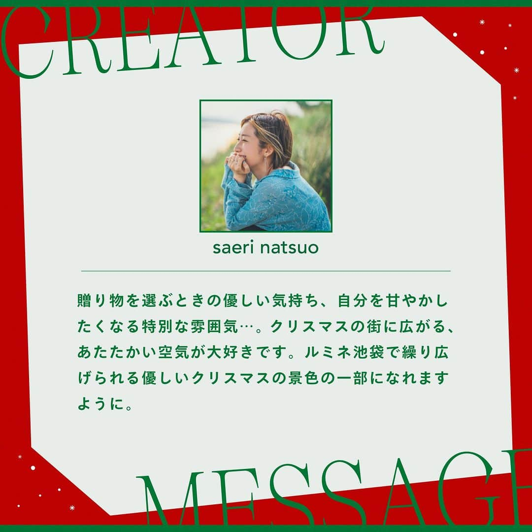 ルミネ池袋さんのインスタグラム写真 - (ルミネ池袋Instagram)「_ 🎄2023.12.1 fri ~ 12.25 mon🎄 「この日、ここだけにしかない物語」 ルミネ池袋2023クリスマス  ルミネ池袋では、各界で活躍する歌人・イラストレーター・コラムニストなどとコラボレーションし、短歌やコラム、イラストレーションなど、さまざまな目線から「ルミネ池袋で過ごすクリスマス」をオリジナル作品で描きます。   クリエイター作品が楽しめるオリジナル館内装飾や、池袋店のインスタグラムでクリエイター作品とルミネ池袋内ショップのおすすめクリスマスギフトアイテムをあわせてご紹介いたします。   また期間中、ルミネ池袋の対象ショップにてルミネカードで税込5,000円以上ご購入いただきますと、クリエイター作品のオリジナルステッカーをプレゼントいたします。   ―――― ✨ピックアップクリエイター✨ 夏生さえりさん 脚本家。コピー、エッセイ、企画など、文章にまつわる活動は多岐に亘る。共同脚本脚本を務めた、あさぎーにょ主演のYouTube短編映画「ハロー！ブランニューワールド」（動画名:もう限界。無理。逃げ出したい。）は、国際短編映画祭ブランデッド部門にて優秀賞を受賞。昨年公開された映画『MONDAYS／このタイムループ、上司に気づかせないと終わらない』の企画と脚本も務める。著書に『今日は、自分を甘やかす(ディスカヴァー・トゥエンティワン)』、 『口説き文句は決めている(クラーケン)』、『揺れる心の真ん中で(幻冬舎)』、絵本『きみと風（岩崎書店）』他。 ーーーー  #ルミネ #ルミネ池袋 #lumineikebukuro #クリスマス #クリエイター #夏生さえり #さえりさん #木下龍也 #岡本真帆 #ナガミネショウコ #utu #ikebukurotokyo #ikebukurolike」11月17日 18時00分 - lumine_ikebukuro