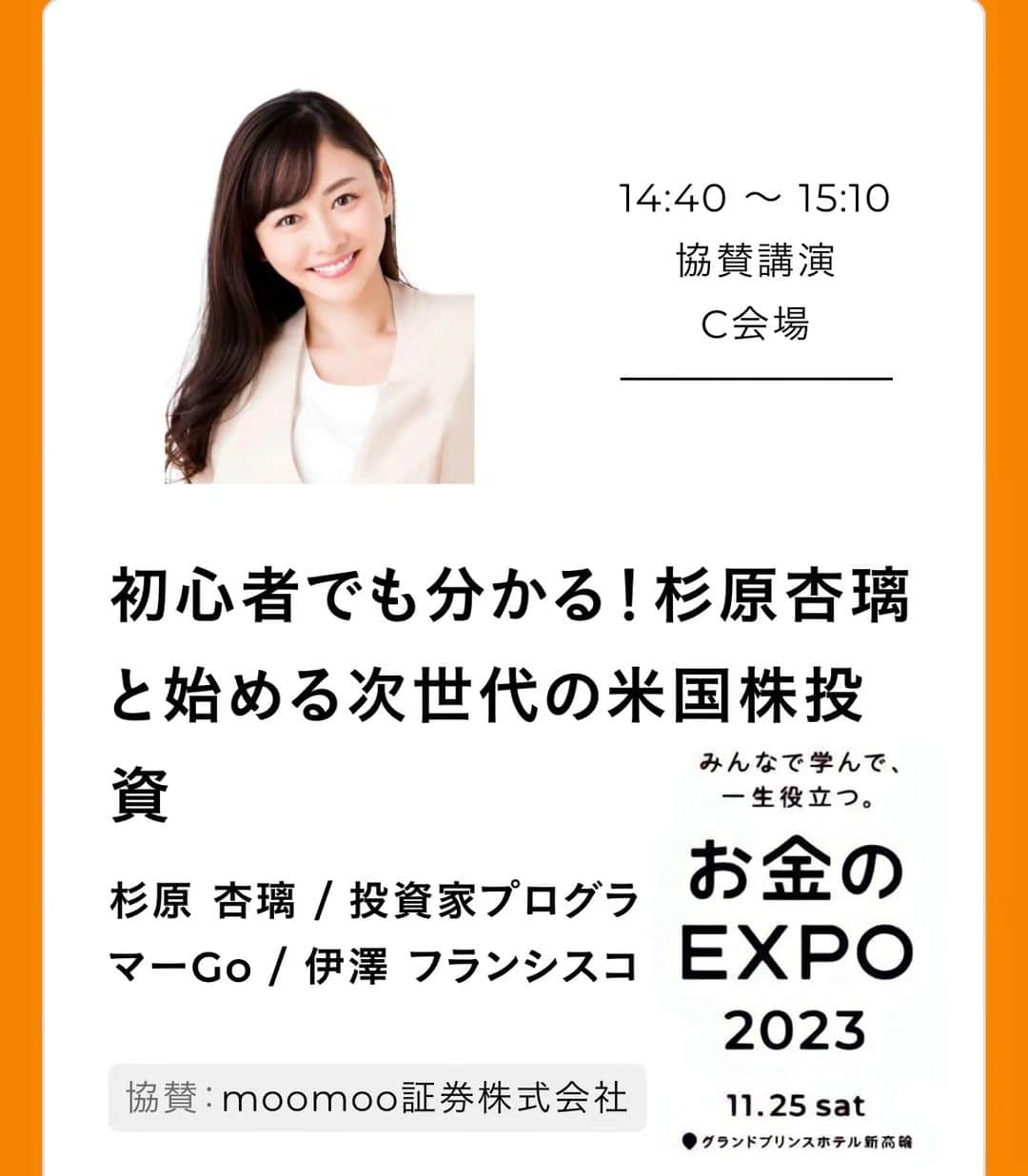 杉原杏璃のインスタグラム：「皆さんこんばんは🌠  来週... 🟡11/25（土）【お金のEXPO】東京  私は.... 【初心者でも分かる！杉原杏璃と始める次世代の米国株投資】 がトークテーマで🎤 ⏰14:40〜15:10 に登壇します。  場所:グランドプリンスホテル新高輪 国際館パミール  moomoo証券　代表取締役社長　伊澤 フランシスコさんと 投資家プログラマーGo さんと一緒に登壇します✨  無料のイベントなので是非、サイトから申し込んで是非、お越しください😊　⬇︎⬇︎ 会場でお待ちしてます♡♡  https://event.moneyforward.com/expo/2023/timetable#block5 ※プロフィール内のストーリーハイライトにもリンクあります。  #杉原杏璃 #資産運用 #株式投資 #投資信託 #マネー #お金のEXPO #米国株投資 #11月25日 #moomoo証券 #キャンペーン #プレゼント」