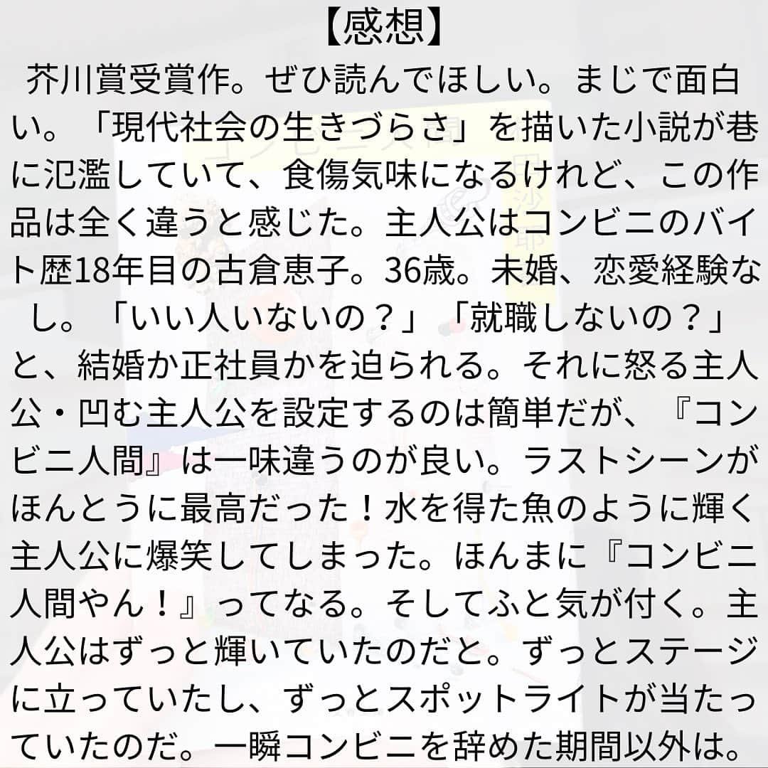 西木ファビアン勇貫さんのインスタグラム写真 - (西木ファビアン勇貫Instagram)「芥川賞受賞作。ぜひ読んでほしい。最高におもしろい。  「現代社会の生きづらさ」を描いた小説が巷に氾濫していて、食傷気味になるけれど、この作品は全く違うように感じた。主人公のおかげだ。  まずラストシーンがほんと最高だった。まさに水を得た魚のように輝く主人公を見て、爆笑してしまった。もう最高。『まじでコンビニ人間やん！よかったな〜』ってなる。  そしてふと、気が付く。 主人公は、ずっと輝いていたのだ。 ずっとステージに立っていたし、ずっとスポットライトが当たっていたのだ。  一瞬だけコンビニを辞めた期間以外は。  ———あらすじ（公式より）———  「普通」とはなにか？  36歳未婚、彼氏なし。コンビニのバイト歴18年目の古倉恵子。 日々コンビニ食を食べ、夢の中でもレジを打ち、「店員」でいるときのみ世界の歯車になれる――。  「いらっしゃいませー!!」 お客様がたてる音に負けじと、今日も声を張り上げる。  ある日、婚活目的の新入り男性・白羽がやってきて、そんなコンビニ的生き方は恥ずかしい、と突きつけられるが……。  ——感想——  まずこのテーマを描くのにコンビニを選んだのがすごい。  大学生の時に始めたコンビニでのアルバイトを18年間続けている主人公。 36歳。 恋愛経験はなし。 別に悪いことをしているわけではなく、誰にも迷惑をかけずに生きている。  それなのに「なんでなの？」と聞いてくる友人たち。 「いい人いないの？」「就職しないの？」と、結婚か正社員かを迫られる。  それに怒る主人公、凹む主人公——それらを設定するのは簡単だが、『コンビニ人間』の主人公は一味違う。  「なんでなの？」って聞くのは、「なんでなの？」と心の底から疑問に思っている。  自分はおかしいと思っていないのに、周りからおかしいと言われるってことは、私おかしいのかな？ おかしいんだろうな。  まあいいや。鬱陶しいけど、ずっと変って言われてきたし、慣れてるし、治らないしくらいの感覚で今日もコンビニで忙しなく働いている。  ここで「普通」を求められて辛いよね、生きづらいよね、と同情してしまうのは読者の勝手であり、先入観だったと気が付かされる。  そんなことより私にはコンビニがある。 と、主人公はマニュアルで行動を徹底されるコンビニをとても居心地よく感じている。（このキャラクター設定が凄すぎる）  それから「マニュアル通りに動く」ことが得意な主人公は、極めて合理的に自分の人生から、他人に不思議がられる部分を消去しようと動き始める。  それは生きづらさからの脱却ではなく、ただ楽な方に流れるかのように。  白羽が出てくる。どちらも社会不適合者だと周りから烙印を押されているが、周りと比べてしまうがゆえ気にしまくっている白羽と、びくともしない主人公の対比。 そして主人公を見下している白羽と、それを面白がっている主人公の対比も最高だった。何言われてもダメージゼロで笑ってしまう。  主人公にとって「コンビニ＝社会」。コンビニで働くことが社会との接点で、コンビニによって「社会の歯車」になれると書いている。 「社会の歯車になってたまるか」のような反骨精神満載のパンクロックがあり、社畜なんて言葉とともに語られ、ネガティブな意味で使われることが多い言葉を、ポジティブに使っているのはかなり印象に残った。  僕も同じように思ったことがあるから。 社会の歯車になれるってすごいこと。  僕はコンビを解散し仕事がなくなったとき、社会と全く繋がれていない感覚に陥ったことがある。僕はどこの誰なんだろう、なんで東京にいるんだろうと心が不安定になった。居場所なんてなかった。それでも世界は回っていた。ちゃんと歯車になりたいと泣きそうになった。  「マニュアル人間」も同じ。 マニュアル通りできる人ってすごいこと。 僕は遅刻もするし、やるって言ってできないし、締め切り間に合わないし、最悪謝ればいいやと思っていた過去もある。 そう考えれば、主人公がヒーローだと思えてくる。  それから白羽のことを最低な人間だと感想を書いている人も多いが、僕はそう思えない部分がたくさんあった。  なぜなら僕も白羽的な部分はあるからで、自覚している。縄文時代〜うんぬんの理屈も理解できる。なんでこんなとこにおるんやろと思いながらバイトもしていたこともある。特にバイトしている夢追い系の人やセーフティネットの少ない自営業の人は、勝たないと、食っていけないと、白羽の思考なる可能性は高いと思う。言いたいことは痛いほどわかる。口にするかしないか、ヒモになるかは別として。  むしろ白羽を最低だと思える人は、ちゃんとしている人だと思う。まっとうに生きているからだと思う。うらやましい。  主人公も白羽も、いるよ。こういう人いる。自分もそんな部分かなりあった。  最後に……  チョコレートメロンサイダー（文庫p108）ってなんなん？ ググっても出てこんし、しれっと書いてある最高の架空の飲み物ボケ。まずそうで最高！  #本 #読書 #読書記録 #読書記録ノート  #小説 #小説好きな人と繋がりたい #小説好き  #小説が好き #本好きな人と繋がりたい  #村田沙耶香 #コンビニ人間」11月17日 19時32分 - fabian_westwood