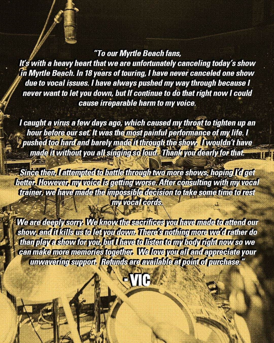 ピアス・ザ・ヴェイルのインスタグラム：「“To our Myrtle Beach fans,  It’s with a heavy heart that we are unfortunately canceling today’s show in Myrtle Beach. In 18 years of touring, I have never canceled one show due to vocal issues. I have always pushed my way through because I never want to let you down, but If continue to do that right now I could cause irreparable harm to my voice.   I caught a virus a few days ago, which caused my throat to tighten up an hour before our set. It was the most painful performance of my life. I pushed too hard and barely made it through the show.  I wouldn’t have made it without you all singing so loud.  Thank you dearly for that.    Since then, I attempted to battle through two more shows, hoping I’d get better. However, my voice is getting worse. After consulting with my vocal trainer, we have made the impossible decision to take some time to rest my vocal cords.    We are deeply sorry. We know the sacrifices you have made to attend our show, and it kills us to let you down. There’s nothing more we’d rather do than play a show for you, but I have to listen to my body right now so we can make more memories together.  We love you all and appreciate your unwavering support.  Refunds are available at point of purchase.”  - Vic」